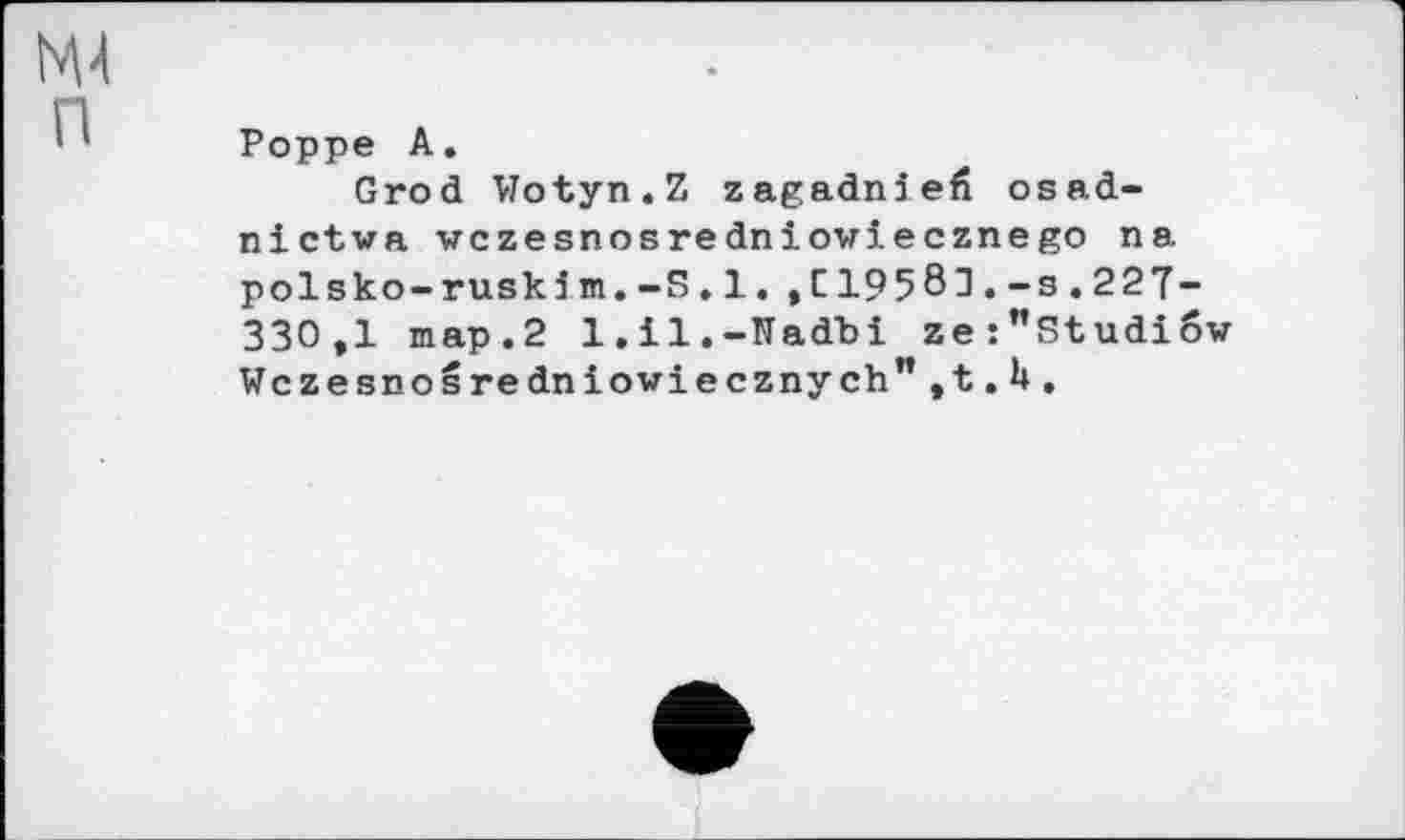 ﻿Poppe A.
Grod Wotyn.Z zagadniefi osad-nictva wczesnosredniowiecznego na polsko-ruski m.-S» 1. ,£19581.-s.227-330,1 map.2 l.il.-Nadbi ze:”Studiow Wczesnosredniowiecznych",t.H,